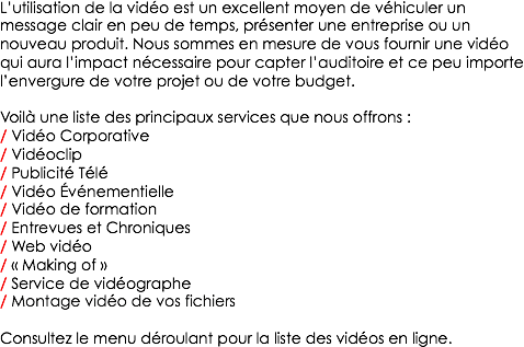 L’utilisation de la vidéo est un excellent moyen de véhiculer un message clair en peu de temps, présenter une entreprise ou un nouveau produit. Nous sommes en mesure de vous fournir une vidéo qui aura l’impact nécessaire pour capter l’auditoire et ce peu importe l’envergure de votre projet ou de votre budget. Voilà une liste des principaux services que nous offrons :
/ Vidéo Corporative
/ Vidéoclip
/ Publicité Télé
/ Vidéo Événementielle
/ Vidéo de formation
/ Entrevues et Chroniques
/ Web vidéo
/ « Making of »
/ Service de vidéographe
/ Montage vidéo de vos fichiers Consultez le menu déroulant pour la liste des vidéos en ligne.